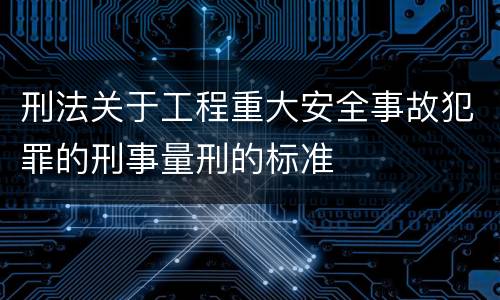 刑法关于工程重大安全事故犯罪的刑事量刑的标准