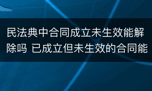 民法典中合同成立未生效能解除吗 已成立但未生效的合同能否解除,最高法院裁判观点