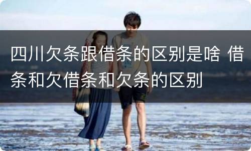 四川欠条跟借条的区别是啥 借条和欠借条和欠条的区别
