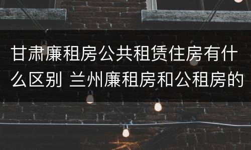 甘肃廉租房公共租赁住房有什么区别 兰州廉租房和公租房的区别