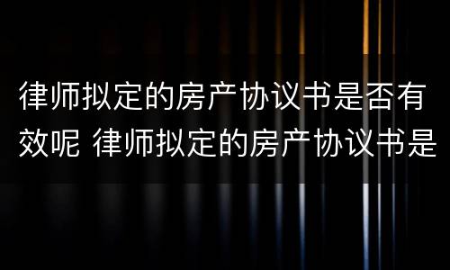 律师拟定的房产协议书是否有效呢 律师拟定的房产协议书是否有效呢