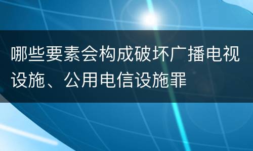 哪些要素会构成破坏广播电视设施、公用电信设施罪