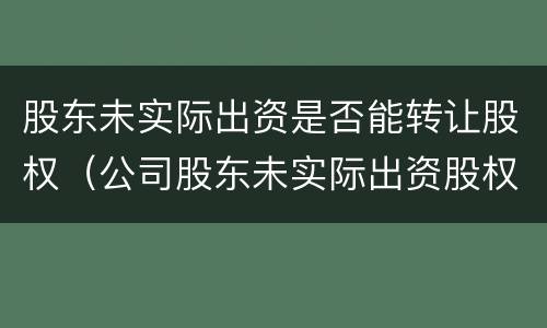 股东未实际出资是否能转让股权（公司股东未实际出资股权转让是否有效）