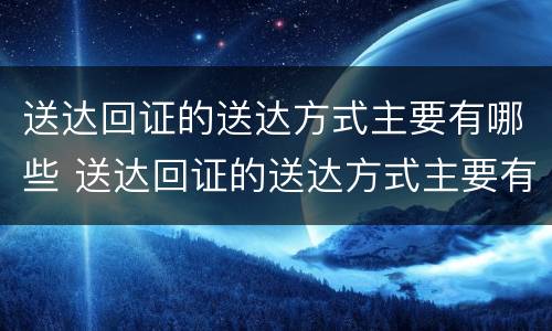 送达回证的送达方式主要有哪些 送达回证的送达方式主要有哪些要求
