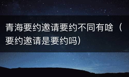 青海要约邀请要约不同有啥（要约邀请是要约吗）