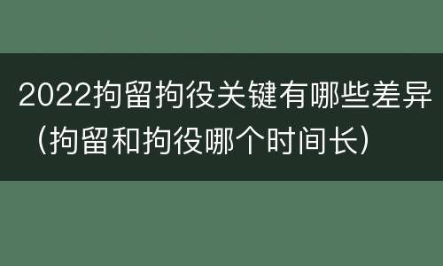 2022拘留拘役关键有哪些差异（拘留和拘役哪个时间长）
