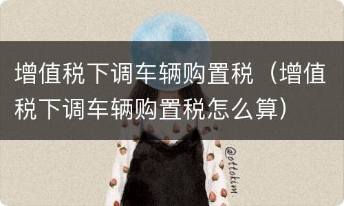 增值税下调车辆购置税（增值税下调车辆购置税怎么算）