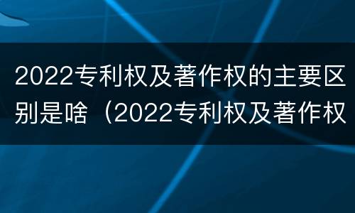 2022专利权及著作权的主要区别是啥（2022专利权及著作权的主要区别是啥呀）