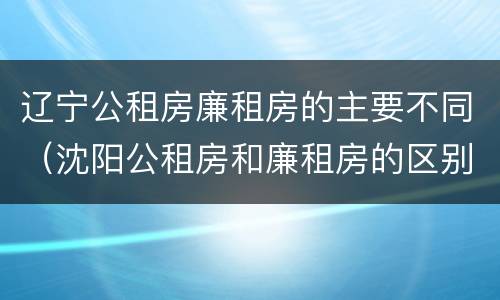 辽宁公租房廉租房的主要不同（沈阳公租房和廉租房的区别）