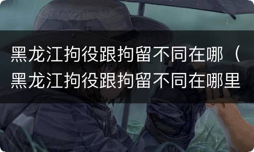 黑龙江拘役跟拘留不同在哪（黑龙江拘役跟拘留不同在哪里）