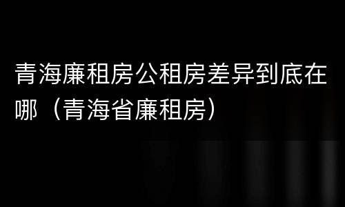青海廉租房公租房差异到底在哪（青海省廉租房）