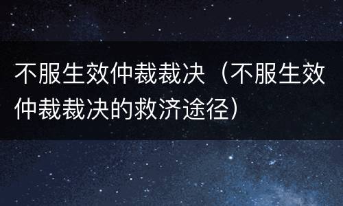 不服生效仲裁裁决（不服生效仲裁裁决的救济途径）