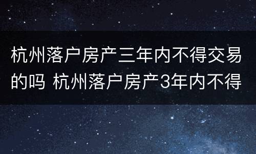 杭州落户房产三年内不得交易的吗 杭州落户房产3年内不得交易什么时候出来的规定