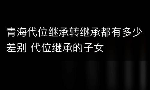 青海代位继承转继承都有多少差别 代位继承的子女