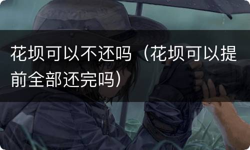 花坝可以不还吗（花坝可以提前全部还完吗）