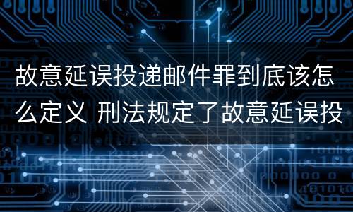 故意延误投递邮件罪到底该怎么定义 刑法规定了故意延误投递邮件罪