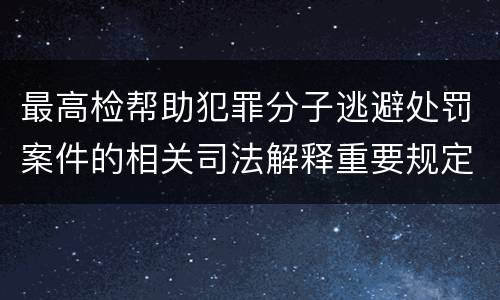 最高检帮助犯罪分子逃避处罚案件的相关司法解释重要规定包括什么