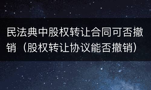 民法典中股权转让合同可否撤销（股权转让协议能否撤销）