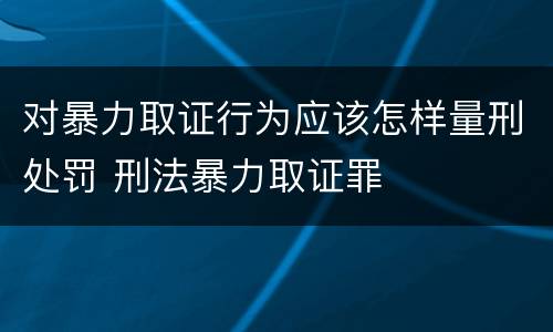 对暴力取证行为应该怎样量刑处罚 刑法暴力取证罪