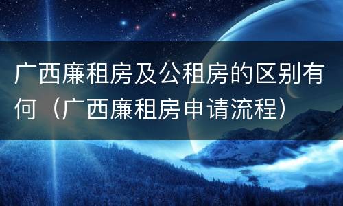 广西廉租房及公租房的区别有何（广西廉租房申请流程）