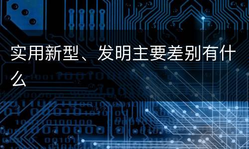 实用新型、发明主要差别有什么