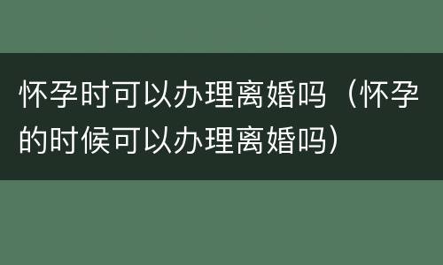 怀孕时可以办理离婚吗（怀孕的时候可以办理离婚吗）