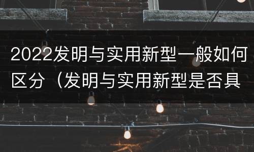 2022发明与实用新型一般如何区分（发明与实用新型是否具有实用性）