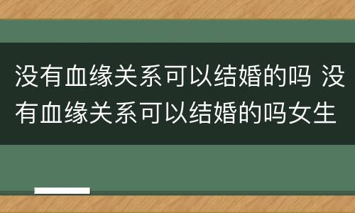 没有血缘关系可以结婚的吗 没有血缘关系可以结婚的吗女生