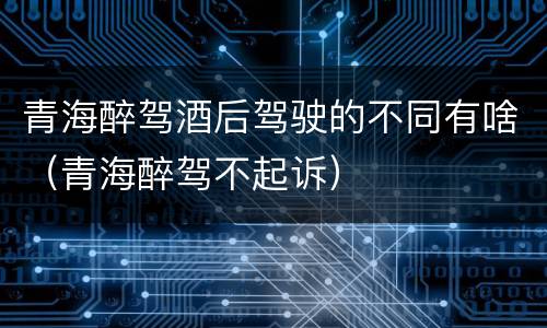 青海醉驾酒后驾驶的不同有啥（青海醉驾不起诉）