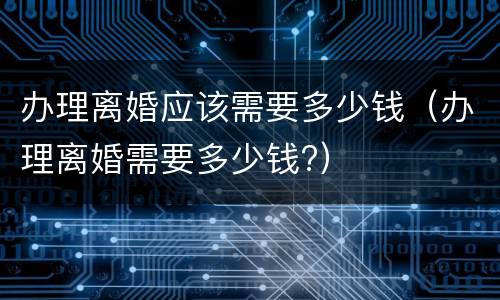 办理离婚应该需要多少钱（办理离婚需要多少钱?）