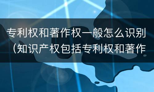 专利权和著作权一般怎么识别（知识产权包括专利权和著作权吗）