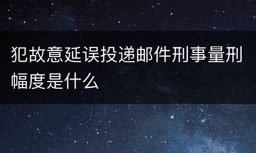 犯故意延误投递邮件刑事量刑幅度是什么