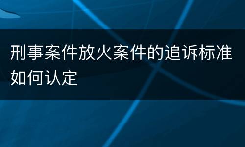 刑事案件放火案件的追诉标准如何认定