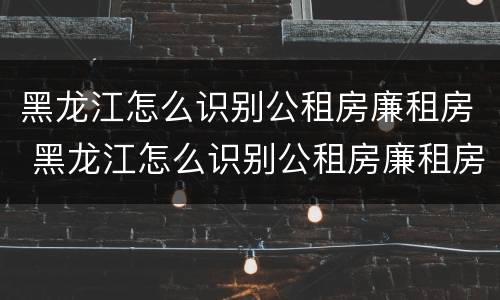 黑龙江怎么识别公租房廉租房 黑龙江怎么识别公租房廉租房呢
