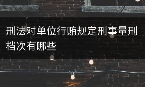 刑法对单位行贿规定刑事量刑档次有哪些
