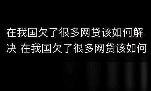 在我国欠了很多网贷该如何解决 在我国欠了很多网贷该如何解决问题
