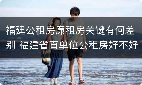 福建公租房廉租房关键有何差别 福建省直单位公租房好不好