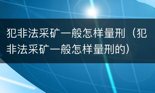 犯非法采矿一般怎样量刑（犯非法采矿一般怎样量刑的）