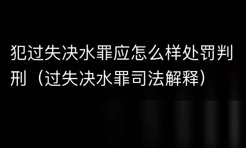 犯过失决水罪应怎么样处罚判刑（过失决水罪司法解释）