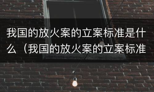 我国的放火案的立案标准是什么（我国的放火案的立案标准是什么意思）