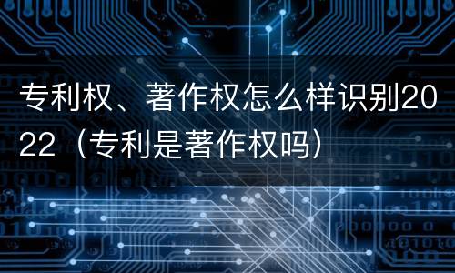 专利权、著作权怎么样识别2022（专利是著作权吗）