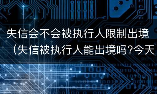 失信会不会被执行人限制出境（失信被执行人能出境吗?今天终于弄明白了!）