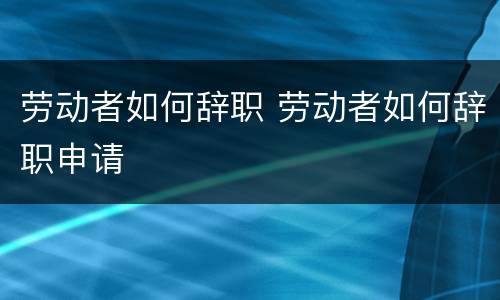 劳动者如何辞职 劳动者如何辞职申请