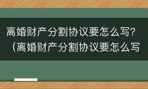 离婚财产分割协议要怎么写？（离婚财产分割协议要怎么写呢）