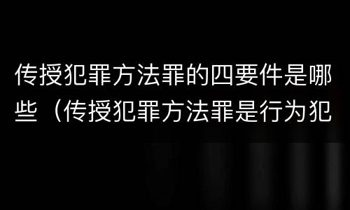 传授犯罪方法罪的四要件是哪些（传授犯罪方法罪是行为犯吗）