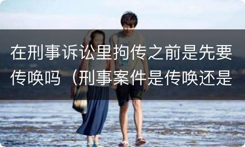 在刑事诉讼里拘传之前是先要传唤吗（刑事案件是传唤还是拘传）