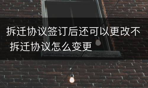 拆迁协议签订后还可以更改不 拆迁协议怎么变更