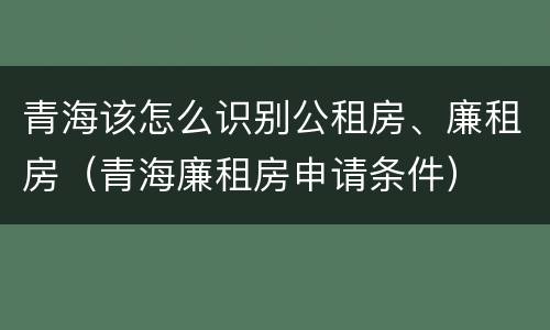 青海该怎么识别公租房、廉租房（青海廉租房申请条件）