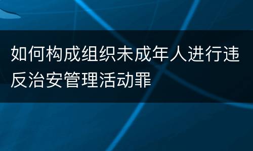 如何构成组织未成年人进行违反治安管理活动罪
