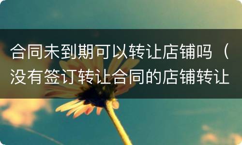合同未到期可以转让店铺吗（没有签订转让合同的店铺转让有效吗）